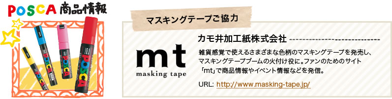 POSCA 商品情報　マスキングテープご協力 カモ井加工紙株式会社 雑貨感覚で使えるさまざまな色柄のマスキングテープを発売し、マスキングテープブームの火付け役に。ファンのためのサイト「mt」で商品情報やイベント情報などを発信。URL: http://www.masking-tape.jp/