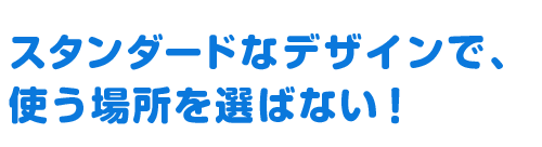スタンダードなデザインで、 使う場所を選ばない！