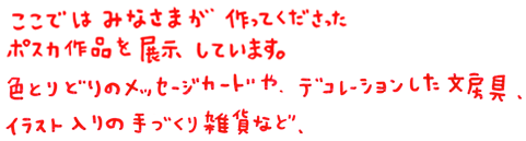 ここではみなさまが作ってくださったポスカ作品を展示しています。色とりどりのメッセージカードや、デコレーションした文房具、イラスト入りの手づくり雑貨など、