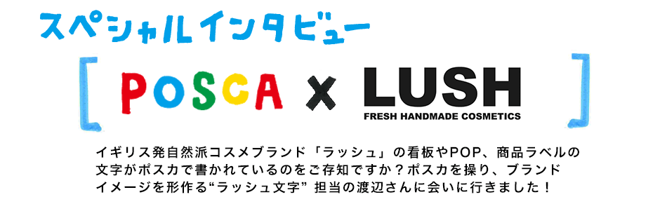 スペシャルインタビュー POSCA×LUSH イギリス発自然派コスメブランド「ラッシュ」の看板やPOP、商品ラベルの文字がポスカで書かれているのをご存知ですか？ポスカを操り、ブランドイメージを形作る“ラッシュ文字” 担当の渡辺さんに会いに行きました！