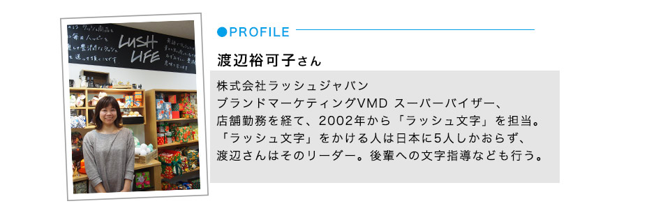 渡辺裕可子さん 株式会社ラッシュジャパン
ブランドマーケティングVMD スーパーバイザー、店舗勤務を経て、2002年から「ラッシュ文字」を担当。「ラッシュ文字」をかける人は日本に5人しかおらず、渡辺さんはそのリーダー。後輩への文字指導なども行う。