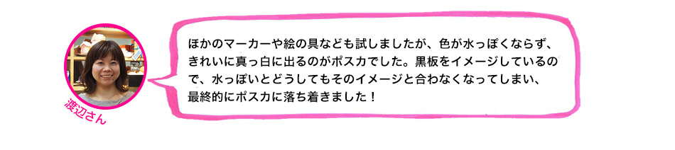 ほかのマーカーや絵の具なども試しましたが、色が水っぽくならず、きれいに真っ白に出るのがポスカでした。黒板をイメージしているので、水っぽいとどうしてもそのイメージと合わなくなってしまい、最終的にポスカに落ち着きました！