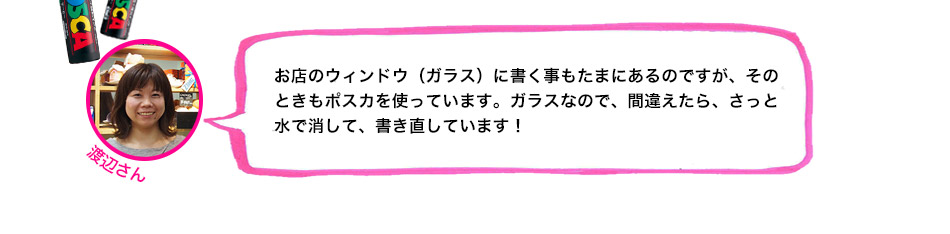 お店のウィンドウ（ガラス）に書く事もたまにあるのですが、そのときもポスカを使っています。ガラスなので、間違えたら、さっと水で消して、書き直しています！