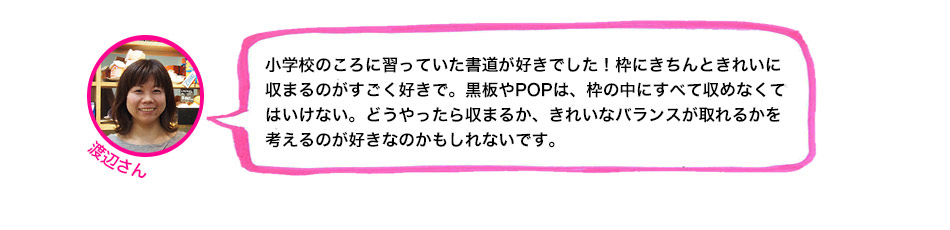 小学校のころに習っていた書道が好きでした！枠にきちんときれいに収まるのがすごく好きで。黒板やPOPは、枠の中にすべて収めなくてはいけない。どうやったら収まるか、きれいなバランスが取れるかを考えるのが好きなのかもしれないです。