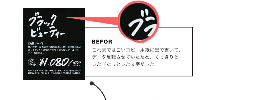 BEFOR:これまでは白いコピー用紙に黒で書いて、データ反転させていたため、くっきりとしたべたっとした文字だった。