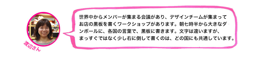 世界中からメンバーが集まる会議があり、デザインチームが集まってお店の黒板を書くワークショップがあります。朝七時半から大きなダンボールに、各国の言葉で、黒板に書きます。文字は違いますが、まっすぐではなく少し右に倒して書くのは、どの国にも共通しています。