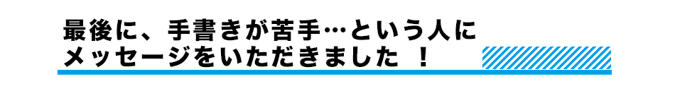 最後に、手書きが苦手…という人にメッセージをいただきました ！