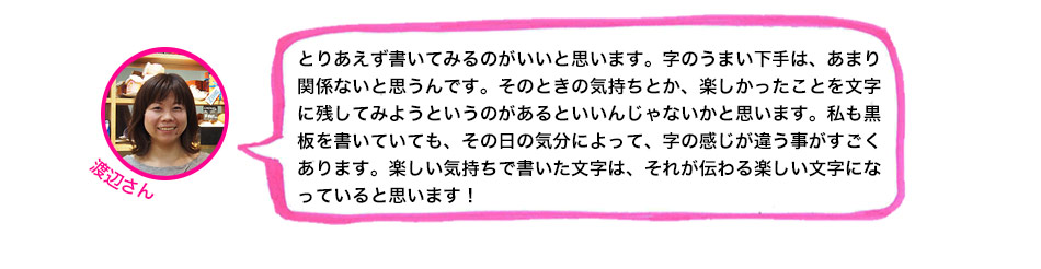 とりあえず書いてみるのがいいと思います。字のうまい下手は、あまり関係ないと思うんです。そのときの気持ちとか、楽しかったことを文字に残してみようというのがあるといいんじゃないかと思います。私も黒板を書いていても、その日の気分によって、字の感じが違う事がすごくあります。楽しい気持ちで書いた文字は、それが伝わる楽しい文字になっていると思います！