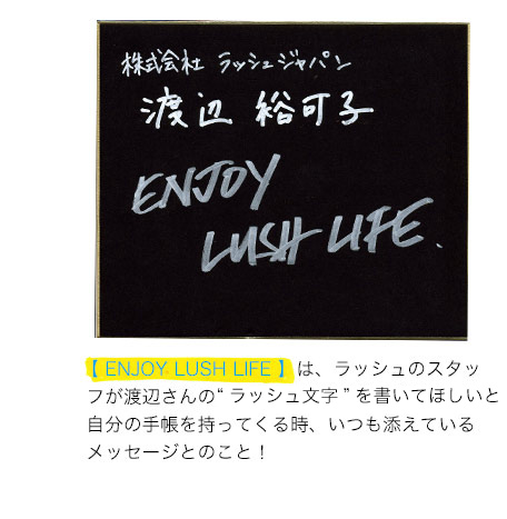 【 ENJOY LUSH LIFE 】は、ラッシュのスタッ フが渡辺さんのラッシュ文字を書いてほしいと 自分の手帳を持ってくる時、いつも添えている メッセージとのこと！
