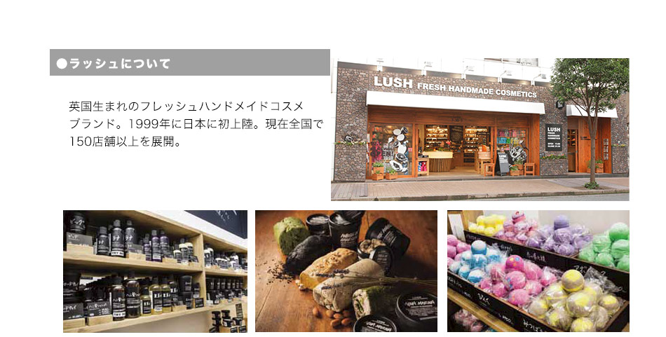 ラッシュについて 英国生まれのフレッシュハンドメイドコスメブランド。1999年に日本に初上陸。現在全国で150店舗以上を展開。