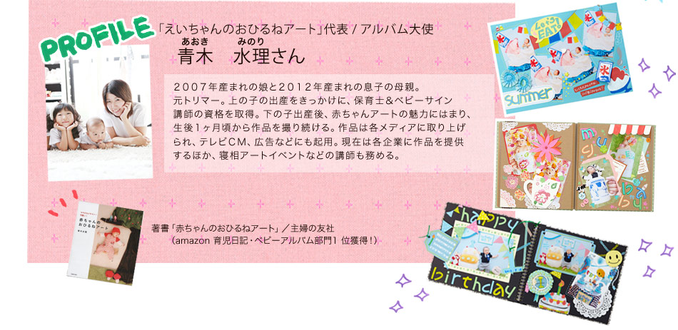 「えいちゃんのおひるねアート」代表 / アルバム大使 青木 水理（あおき みのり）さん。2007年産まれの娘と2012年産まれの息子の母親。元トリマー。上の子の出産をきっかけに、保育士＆ベビーサイン講師の資格を取得。下の子出産後、赤ちゃんアートの魅力にはまり、生後1ヶ月頃から作品を撮り続ける。作品は各メディアに取り上げられ、テレビCM、広告などにも起用。現在は各企業に作品を提供するほか、寝相アートイベントなどの講師も務める。著書「赤ちゃんのおひるねアート」/主婦の友社（amazon 育児日記・ベビーアルバム部門1 位獲得！）