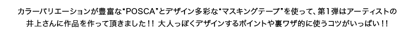 カラーバリエーションが豊富な“POSCA”とデザイン多彩な“マスキングテープ”を使って、第1弾はアーティストの井上さんに作品を作って頂きました！！ 大人っぽくデザインするポイントや裏ワザ的に使うコツがいっぱい！！ 