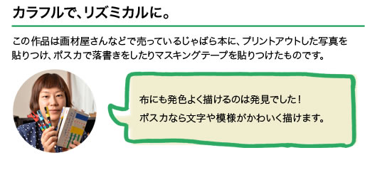 カラフルで、リズミカルに。この作品は画材屋さんなどで売っているじゃばら本に、プリントアウトした写真を貼りつけ、ポスカで落書きをしたりマスキングテープを貼りつけたものです。布にも発色よく描けるのは発見でした！ポスカなら文字や模様がかわいく描けます。