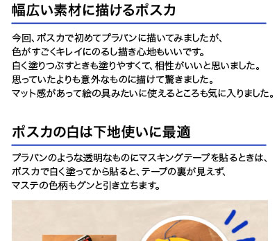 幅広い素材に描けるポスカ 今回、ポスカで初めてプラバンに描いてみましたが、色がすごくキレイにのるし描き心地もいいです。白く塗りつぶすときも塗りやすくて、相性がいいと思いました。思っていたよりも意外なものに描けて驚きました。マット感があって絵の具みたいに使えるところも気に入りました。 ポスカの白は下地使いに最適 プラバンのような透明なものにマスキングテープを貼るときは、ポスカで白く塗ってから貼ると、テープの裏が見えず、マステの色柄もグンと引き立ちます。