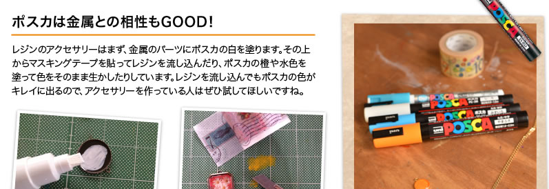 ポスカは金属との相性もGOOD！レジンのアクセサリーはまず、金属のパーツにポスカの白を塗ります。その上からマスキングテープを貼ってレジンを流し込んだり、ポスカの橙や水色を塗って色をそのまま生かしたりしています。レジンを流し込んでもポスカの色がキレイに出るので、アクセサリーを作っている人はぜひ試してほしいですね。