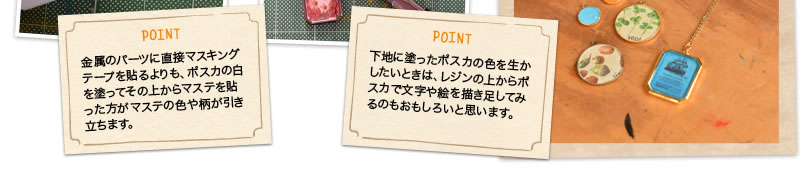 POINT 金属のパーツに直接マスキングテープを貼るよりも、ポスカの白を塗ってその上からマステを貼った方がマステの色や柄が引き立ちます。 POINT 下地に塗ったポスカの色を生かしたいときは、レジンの上からポスカで文字や絵を描き足してみるのもおもしろいと思います。