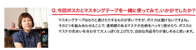 Q．今回ポスカとマスキングテープを一緒に使ってみて、いかがでしたか？マスキングテープはわりと透けたりするものが多いですが、ポスカは透けないですよね。その2つを組み合わせることで、透明感のあるマステの色柄をハッキリ見せたり、ポスカとマステの色合い合わせて大人っぽく仕上げたり、自由な作品作りが楽しめると思います。