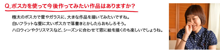 Q．ポスカを使って今後作ってみたい作品はありますか？極太のポスカで壁やガラスに、大きな作品を描いてみたいですね。白いフラットな壁に太いポスカで落書きとかしたらおもしろそう。ハロウィンやクリスマスなど、シーズンに合わせて窓に絵を描くのも楽しいでしょうね。