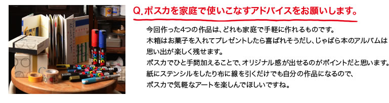 Q．ポスカを家庭で使いこなすアドバイスをお願いします。今回作った4つの作品は、どれも家庭で手軽に作れるものです。木箱はお菓子を入れてプレゼントしたら喜ばれそうだし、じゃばら本のアルバムは思い出が楽しく残せます。ポスカでひと手間加えることで、オリジナル感が出せるのがポイントだと思います。紙にステンシルをしたり布に線を引くだけでも自分の作品になるので、ポスカで気軽なアートを楽しんでほしいですね。