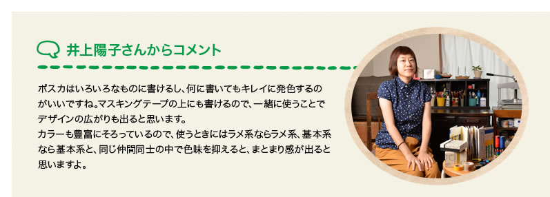 井上陽子さんからコメント ポスカはいろいろなものに書けるし、何に書いてもキレイに発色するのがいいですね。マスキングテープの上にも書けるので、一緒に使うことでデザインの広がりも出ると思います。カラーも豊富にそろっているので、使うときにはラメ系ならラメ系、基本系なら基本系と、同じ仲間同士の中で色味を抑えると、まとまり感が出ると思いますよ。