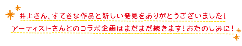 井上さん、すてきな作品と新しい発見をありがとうございました！アーティストさんとのコラボ企画はまだまだ続きます！おたのしみに！