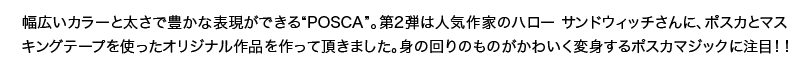 幅広いカラーと太さで豊かな表現ができる“POSCA”。第2弾は人気作家のハロー サンドウィッチさんに、ポスカとマスキングテープを使ったオリジナル作品を作って頂きました。身の回りのものがかわいく変身するポスカマジックに注目！！