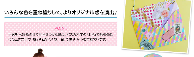 いろんな色を重ね塗りして、よりオリジナル感を演出♪ POINT 不透明水彩絵の具で地色をつけた紙に、ポスカ太字の「水色」で線を引き、その上に太字の「桃」や細字の「橙」「白」で線やドットを重ねています。