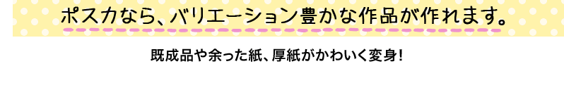 ポスカなら、バリエーション豊かな作品が作れます。既成品や余った紙、厚紙がかわいく変身！