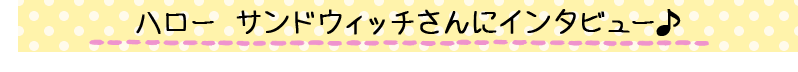 ハロー サンドウィッチさんにインタビュー♪