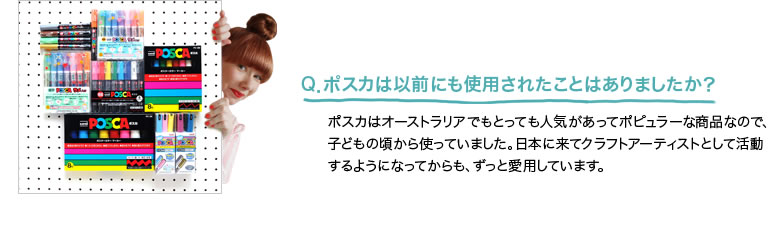 Q．ポスカは以前にも使用されたことはありましたか？ ポスカはオーストラリアでもとっても人気があってポピュラーな商品なので、子どもの頃から使っていました。日本に来てクラフトアーティストとして活動するようになってからも、ずっと愛用しています。