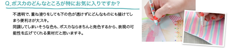 Q．ポスカのどんなところが特にお気に入りですか？ 不透明で、重ね塗りをしても下の色が透けずにどんなものにも描けてしまう便利さが大スキ。同調してしまいそうな色も、ポスカならきちんと発色するから、表現の可能性を広げてくれる素材だと思いますネ。