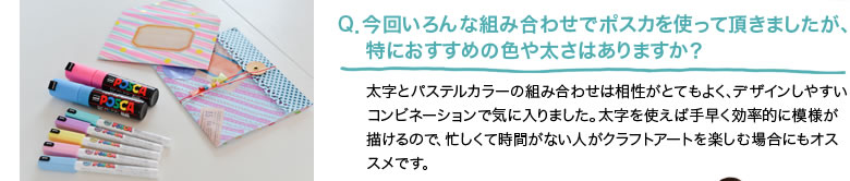 Q．今回いろんな組み合わせでポスカを使って頂きましたが、特におすすめの色や太さはありますか？太字とパステルカラーの組み合わせは相性がとてもよく、デザインしやすいコンビネーションで気に入りました。太字を使えば手早く効率的に模様が描けるので、忙しくて時間がない人がクラフトアートを楽しむ場合にもオススメです。