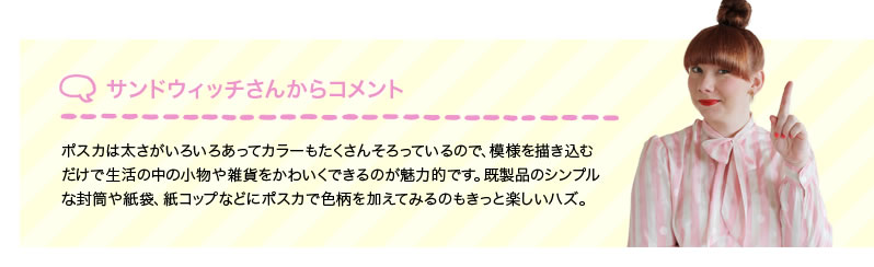 サンドウィッチさんからコメント ポスカは太さがいろいろあってカラーもたくさんそろっているので、模様を描き込むだけで生活の中の小物や雑貨をかわいくできるのが魅力的です。既製品のシンプルな封筒や紙袋、紙コップなどにポスカで色柄を加えてみるのもきっと楽しいハズ。