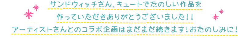 サンドウィッチさん、キュートでたのしい作品を作っていただきありがとうございました！！アーティストさんとのコラボ企画はまだまだ続きます！おたのしみに！