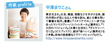 作家profile 平澤まりこさん 東京生まれ。広告、雑誌、装画などを手がける他、国内外問わず気になる人や街を訪ね、絵と文章を用いて書籍を制作。著書に『イタリアでのこと〜旅で出会ったマンマとヴィーノとパッシオーネ』（集英社）、『１カ月のパリジェンヌ』（主婦と生活社）、『ギャラリーへ行く日』（ピエブックス）、絵本『森へいく』（集英社）など多数。各地の美術館などでワークショップも行う。http://www.hirasawamariko.com/