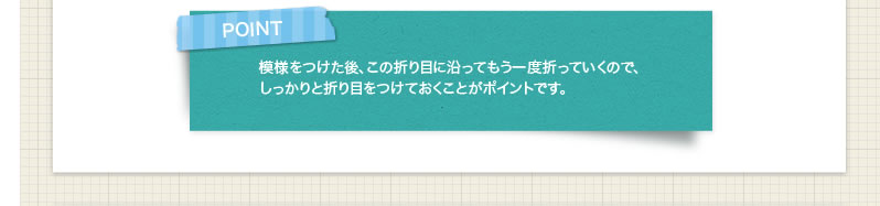 POINT 模様をつけた後、この折り目に沿ってもう一度折っていくので、しっかりと折り目をつけておくことがポイントです。