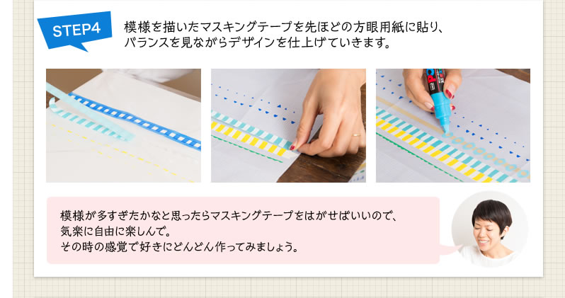 STEP4 模様を描いたマスキングテープを先ほどの方眼用紙に貼り、バランスを見ながらデザインを仕上げていきます。模様が多すぎたかなと思ったらマスキングテープをはがせばいいので、気楽に自由に楽しんで。その時の感覚で好きにどんどん作ってみましょう。