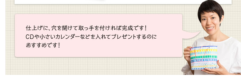 仕上げに、穴を開けて取っ手を付ければ完成です！CDや小さいカレンダーなどを入れてプレゼントするのにおすすめです！