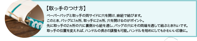 【取っ手のつけ方】ペーパーバッグと取っ手の両サイドに穴を開け、麻紐で結びます。このとき、バッグに1ヵ所、取っ手に2ヵ所、穴を開けるのがポイント。先に取っ手の2ヵ所の穴に裏側から紐を通し、バッグの穴にその両端を通して結ぶときれいです。取っ手の位置を変えれば、ハンドルの長さの調整も可能。ハンドルを短めにしてもかわいい印象に。