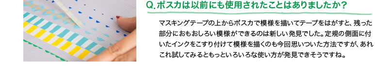 Q．ポスカは以前にも使用されたことはありましたか？マスキングテープの上からポスカで模様を描いてテープをはがすと、残った部分におもおしろい模様ができるのは新しい発見でした。定規の側面に付いたインクをこすり付けて模様を描くのも今回思いついた方法ですが、あれこれ試してみるともっといろいろな使い方が発見できそうですね。