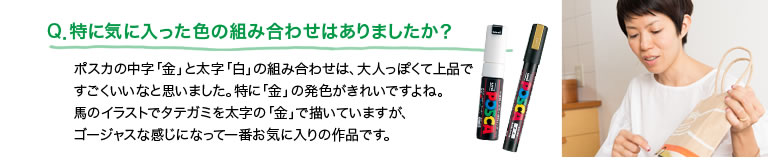 Q．特に気に入った色の組み合わせはありましたか？ポスカの中字「金」と太字「白」の組み合わせは、大人っぽくて上品ですごくいいなと思いました。特に「金」の発色がきれいですよね。馬のイラストでタテガミを太字の「金」で描いていますが、ゴージャスな感じになって一番お気に入りの作品です。