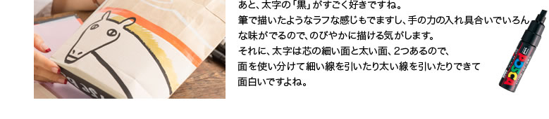 あと、太字の「黒」がすごく好きですね。筆で描いたようなラフな感じもでますし、手の力の入れ具合いでいろんな味がでるので、のびやかに描ける気がします。それに、太字は芯の細い面と太い面、2つあるので、面を使い分けて細い線を引いたり太い線を引いたりできて面白いですよね。