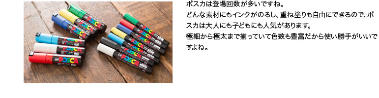 ポスカは登場回数が多いですね。どんな素材にもインクがのるし、重ね塗りも自由にできるので、ポスカは大人にも子どもにも人気があります。極細から極太まで揃っていて色数も豊富だから使い勝手がいいですよね。