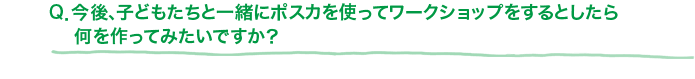 Q．今後、子どもたちと一緒にポスカを使ってワークショップをするとしたら何を作ってみたいですか？