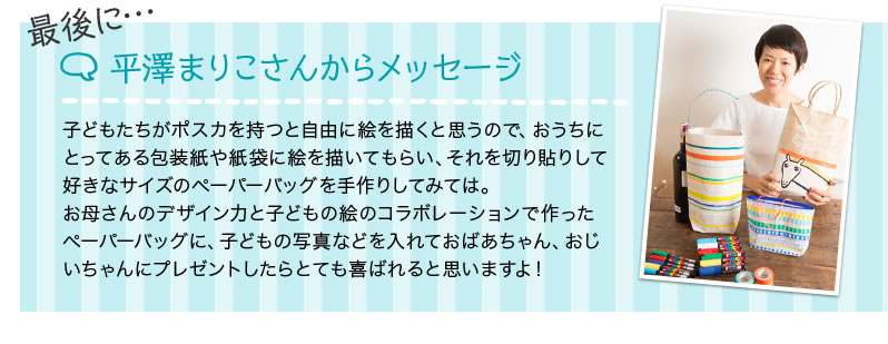 最後に… 平澤まりこさんからメッセージ 子どもたちがポスカを持つと自由に絵を描くと思うので、おうちにとってある包装紙や紙袋に絵を描いてもらい、それを切り貼りして好きなサイズのペーパーバッグを手作りしてみては。お母さんのデザイン力と子どもの絵のコラボレーションで作ったペーパーバッグに、子どもの写真などを入れておばあちゃん、おじいちゃんにプレゼントしたらとても喜ばれると思いますよ！