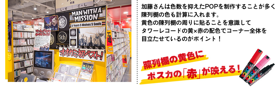 加藤さんは色数を抑えたPOPを制作することが多く 陳列棚の色も計算に入れます。 黄色の陳列棚の周りに貼ることを意識して タワーレコードの黄×赤の配色でコーナー全体を 目立たせているのがポイント！