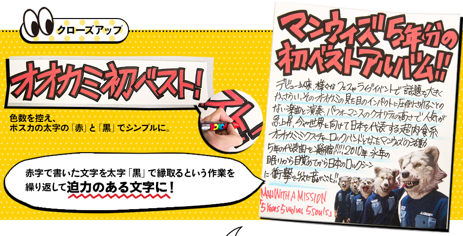 クローズアップ 色数を控え、ポスカの太字の「赤」と「黒」でシンプルに。赤字で書いた文字を太字「黒」で縁取るという作業を 繰り返して迫力のある文字に！