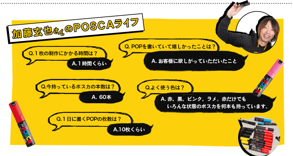 加藤玄也さんのPOSCAライフ Q.１枚の制作にかかる時間は？A.１時間くらい　Q. POPを書いていて嬉しかったことは？A. お客様に欲しがっていただいたこと　Q.今持ってるポスカの本数は？A.60本くらい　Q.よく使う色は？ A. 赤、黒、ピンク、ラメ。赤だけでもいろんな状態のポスカを何本も持っています。　Q.１日に書くPOPの枚数は？ A.10枚くらい