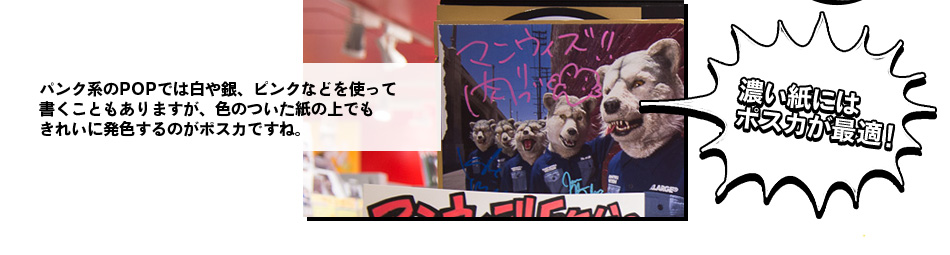 パンク系のPOPでは白や銀、ピンクなどを使って 書くこともありますが、色のついた紙の上でも きれいに発色するのがポスカですね。濃い紙には ポスカが最適！