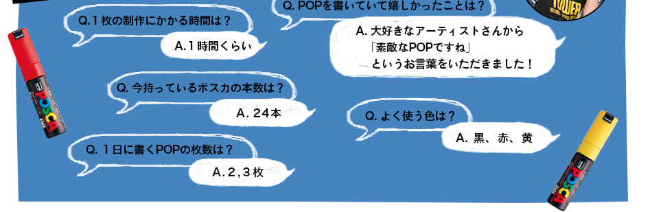 Q.１枚の制作にかかる時間は？A.１時間くらい　Q. POPを書いていて嬉しかったことは？A. 大好きなアーティストさんから「素敵なPOPですね」というお言葉をいただきました！　Q. 今持ってるポスカの本数は？A. 24本　Q. よく使う色は？A. 黒、赤、黄　Q. １日に書くPOPの枚数は？A.2,3枚